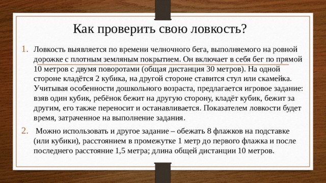 Как проверить свою ловкость? Ловкость выявляется по времени челночного бега, выполняемого на ровной дорожке с плотным земляным покрытием. Он включает в себя бег по прямой 10 метров с двумя поворотами (общая дистанция 30 метров). На одной стороне кладётся 2 кубика, на другой стороне ставится стул или скамейка. Учитывая особенности дошкольного возраста, предлагается игровое задание: взяв один кубик, ребёнок бежит на другую сторону, кладёт кубик, бежит за другим, его также переносит и останавливается. Показателем ловкости будет время, затраченное на выполнение задания.  Можно использовать и другое задание – обежать 8 флажков на подставке (или кубики), расстоянием в промежутке 1 метр до первого флажка и после последнего расстояние 1,5 метра; длина общей дистанции 10 метров. 
