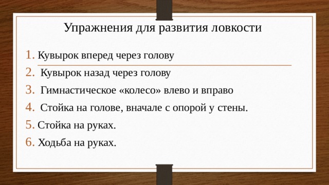 Упражнения для развития ловкости Кувырок вперед через голову  Кувырок назад через голову  Гимнастическое «колесо» влево и вправо  Стойка на голове, вначале с опорой у стены. Стойка на руках. Ходьба на руках. 
