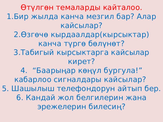 Өтүлгөн темаларды кайталоо.  1.Бир жылда канча мезгил бар? Алар кайсылар?  2.Өзгөчө кырдаалдар(кырсыктар) канча түргө бөлүнөт?  3.Табигый кырсыктарга кайсылар кирет?  4. “Баарыңар көңүл бургула!” кабарлоо сигналдары кайсылар?  5. Шашылыш телефондорун айтып бер.  6. Кандай жол белгилерин жана эрежелерин билесиң?   