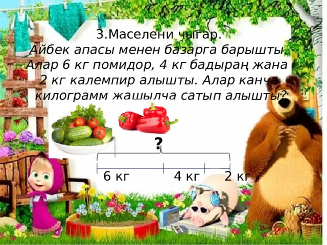  3.Маселени чыгар.  Айбек апасы менен базарга барышты.  Алар 6 кг помидор, 4 кг бадыраң жана  2 кг калемпир алышты. Алар канча  килограмм жашылча сатып алышты?    ?    6 кг 4 кг 2 кг    