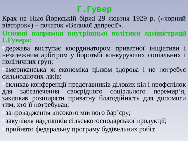 Г.Гувер Крах на Нью-Йоркській біржі 29 жовтня 1929 р. («чорний вівторок») – початок «Великої депресії». Основні напрямки внутрішньої політики адміністрації Г.Гувера: держава виступає координатором приватної ініціативи і незалежним арбітром у боротьбі конкуруючих соціальних і політичних груп; американська ж економіка цілком здорова і не потребує сильнодіючих ліків; скликав конференції представників ділових кіл і профспілок для забезпечення своєрідного соціального перемир’я, закликав розширяти приватну благодійність для допомоги тим, хто її потребував; запровадження високого митного бар’єру; закупівля надлишків сільськогосподарської продукції; прийнято федеральну програму будівельних робіт. 