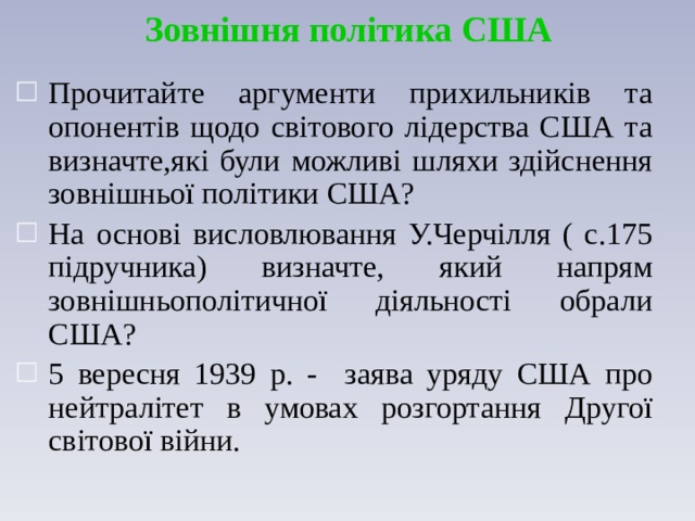 Зовнішня політика США Прочитайте аргументи прихильників та опонентів щодо світового лідерства США та визначте,які були можливі шляхи здійснення зовнішньої політики США? На основі висловлювання У.Черчілля ( с.175 підручника) визначте, який напрям зовнішньополітичної діяльності обрали США? 5 вересня 1939 р. - заява уряду США про нейтралітет в умовах розгортання Другої світової війни. 