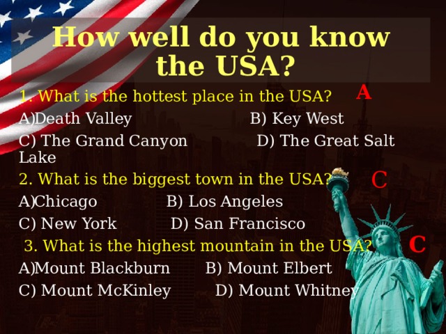 How well do you know  the USA? A 1. What is the hottest place in the USA? Death Valley B) Key West C) The Grand Canyon D) The Great Salt Lake 2. What is the biggest town in the USA? Chicago B) Los Angeles C) New York D) San Francisco  3. What is the highest mountain in the USA? Mount Blackburn B) Mount Elbert C) Mount McKinley D) Mount Whitney C C 