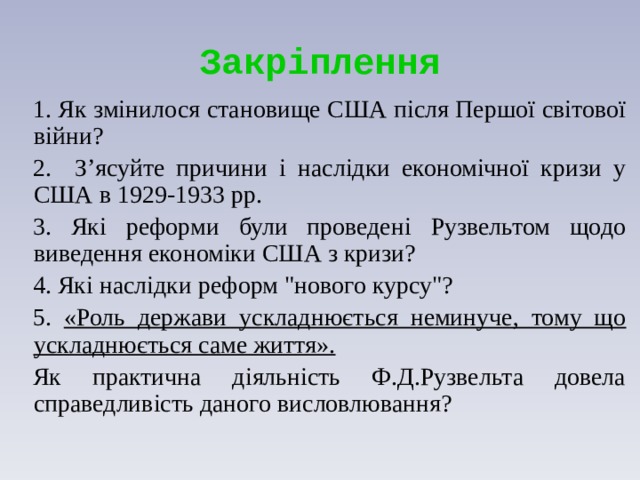 Закріплення 1. Як змінилося становище США після Першої світової війни? 2. З’ясуйте причини і наслідки економічної кризи у США в 1929-1933 рр. 3. Які реформи були проведені Рузвельтом щодо виведення економіки США з кризи? 4. Які наслідки реформ 