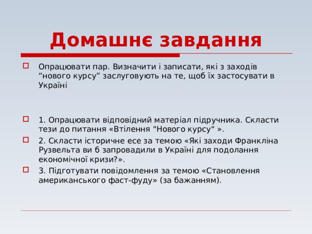 Домашнє завдання Опрацювати пар. Визначити і записати, які з заходів “нового курсу” заслуговують на те, щоб їх застосувати в Україні   1. Опрацювати відповідний матеріал підручника. Скласти тези до питання «Втілення 