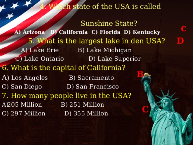   4. Which state of the USA is called  Sunshine State?  A) Arizona B) California C) Florida D) Kentucky  5. What is the largest lake in den USA?  A) Lake Erie B) Lake Michigan  C) Lake Ontario D) Lake Superior 6. What is the capital of California? A ) Los Angeles B) Sacramento C) San Diego D) San Francisco 7. How many people live in the USA? 205 Million B) 251 Million C) 297 Million D) 355 Million  c D B C 