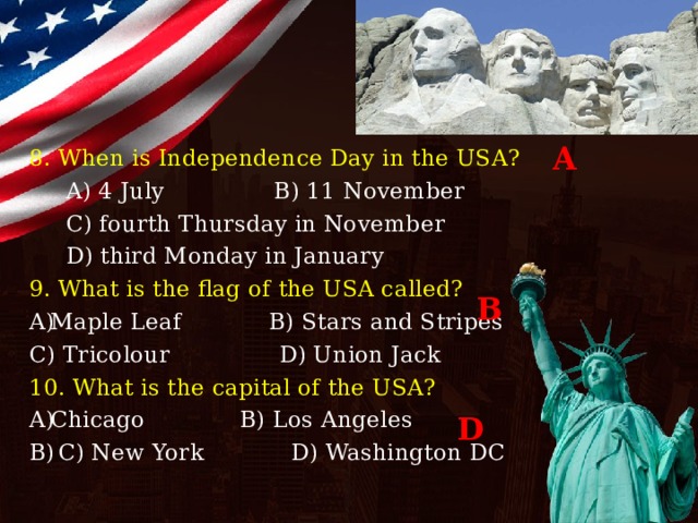 A 8. When is Independence Day in the USA?  A) 4 July B) 11 November  C) fourth Thursday in November  D) third Monday in January 9. What is the flag of the USA called? Maple Leaf B) Stars and Stripes C) Tricolour D) Union Jack 10. What is the capital of the USA? Chicago B) Los Angeles  C) New York D) Washington DC B D 