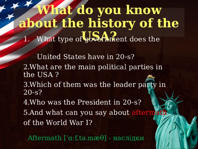 What do you know about the history of the USA? 1. What type of government does the  United States have in 20-s? What are the main political parties in the USA ? Which of them was the leader party in 20-s? Who was the President in 20-s? And what can you say about aftermath  of the World War I? Aftermath [ˈɑːf.tə.mæ θ ] - наслідки  