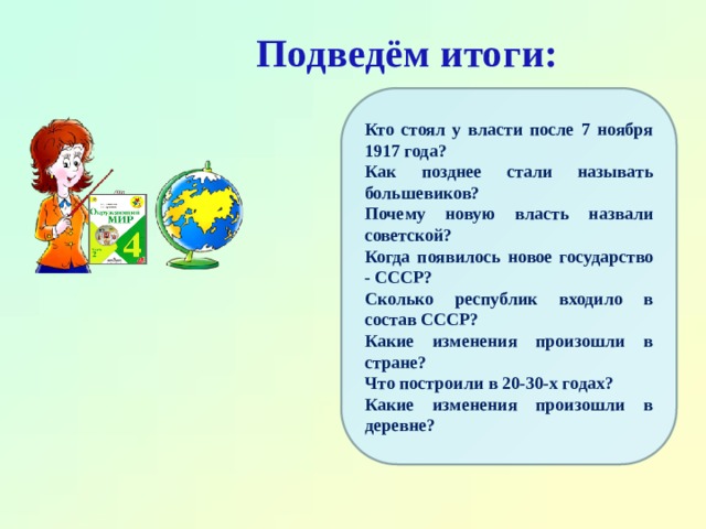 Подведём итоги: Кто стоял у власти после 7 ноября 1917 года? Как позднее стали называть большевиков? Почему новую власть назвали советской? Когда появилось новое государство - СССР? Сколько республик входило в состав СССР? Какие изменения произошли в стране? Что построили в 20-30-х годах? Какие изменения произошли в деревне? 