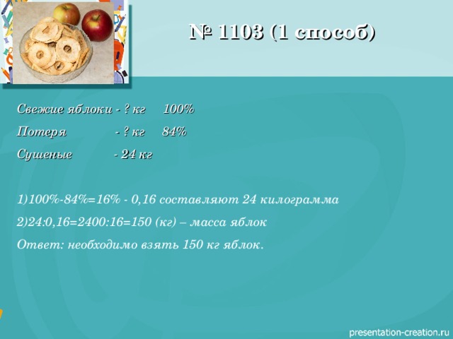 № 1103 (1 способ) Свежие яблоки - ? кг 100% Потеря - ? кг 84% Сушеные - 24 кг  100%-84%=16% - 0,16 составляют 24 килограмма 24:0,16=2400:16=150 (кг) – масса яблок Ответ: необходимо взять 150 кг яблок. 