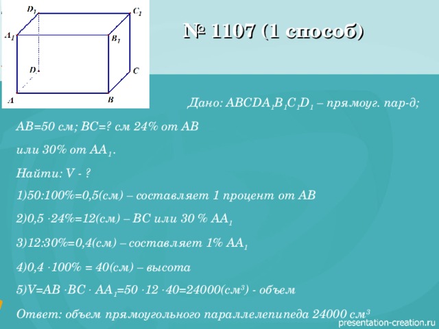 № 1107 (1 способ) Дано: ABCDA 1 B 1 C 1 D 1 – прямоуг. пар-д; AB =50 см; ВС=? см 24% от АВ или 30% от AA 1  . Найти: V - ? 50:100%=0,5(см) – составляет 1 процент от АВ 0,5  24%=12(см) – ВС или 30 % AA 1  12:30%=0,4(см) – составляет 1% AA 1  0,4  100% = 40(см) – высота V=AB  BC  AA 1 =50  12  40=24000( см 3 ) - объем Ответ: объем прямоугольного параллелепипеда 24000 см 3 