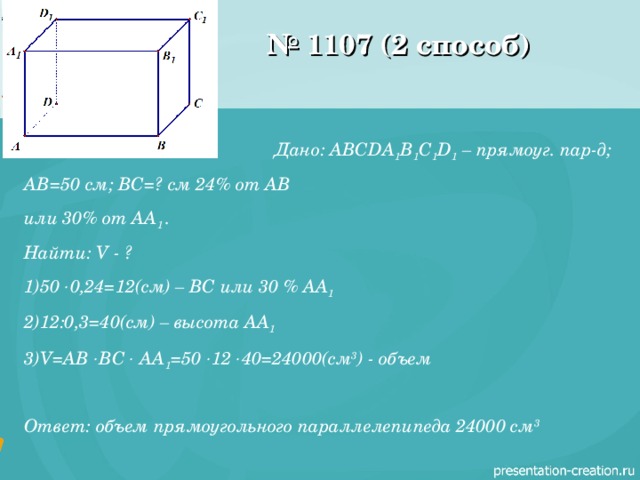 № 1107 (2 способ) Дано: ABCDA 1 B 1 C 1 D 1 – прямоуг. пар-д; AB =50 см; ВС=? см 24% от АВ или 30% от AA 1  . Найти: V - ? 50  0,24=12(см) – ВС или 30 % AA 1  12:0,3=40(см) – высота AA 1 V=AB  BC  AA 1 =50  12  40=24000( см 3 ) - объем  Ответ: объем прямоугольного параллелепипеда 24000 см 3 