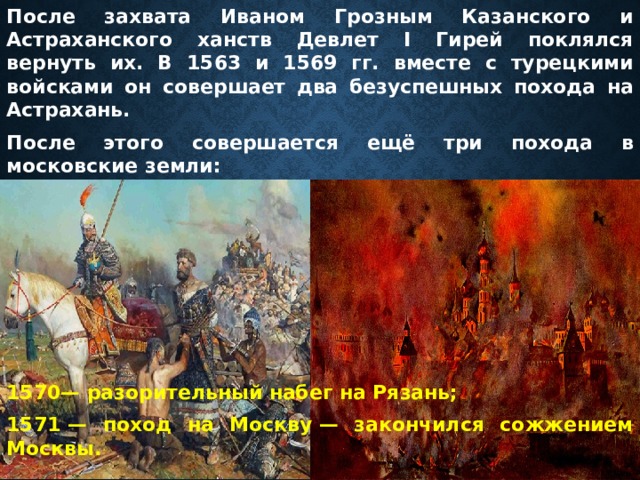 После захвата Иваном Грозным Казанского и Астраханского ханств Девлет I Гирей поклялся вернуть их. В 1563 и 1569 гг. вместе с турецкими войсками он совершает два безуспешных похода на Астрахань. После этого совершается ещё три похода в московские земли:       1570— разорительный набег на Рязань; 1571 — поход на Москву — закончился сожжением Москвы. 