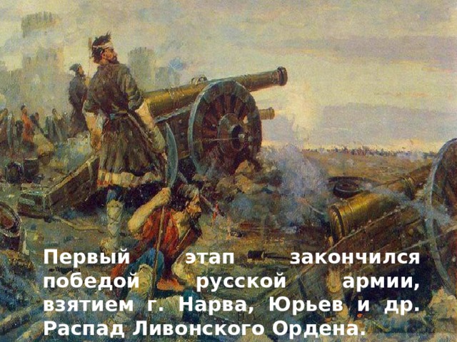 Первый этап закончился победой русской армии, взятием г. Нарва, Юрьев и др. Распад Ливонского Ордена. 