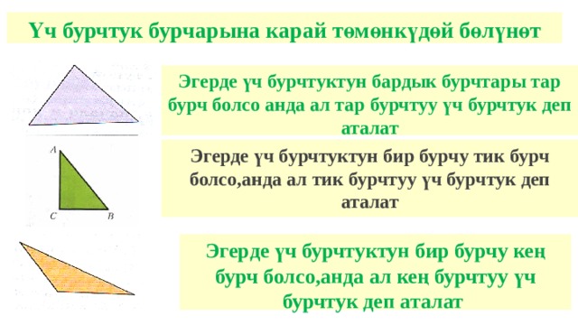 Үч бурчтук бурчарына карай төмөнкүдөй бөлүнөт Эгерде үч бурчтуктун бардык бурчтары тар бурч болсо анда ал тар бурчтуу үч бурчтук деп аталат Эгерде үч бурчтуктун бир бурчу тик бурч болсо,анда ал тик бурчтуу үч бурчтук деп аталат Эгерде үч бурчтуктун бир бурчу кең бурч болсо,анда ал кең бурчтуу үч бурчтук деп аталат 