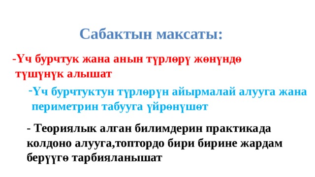 Сабактын максаты: -Үч бурчтук жана анын түрлөрү жөнүндө  түшүнүк алышат Үч бурчтуктун түрлөрүн айырмалай алууга жана  периметрин табууга үйрөнүшөт - Теориялык алган билимдерин практикада колдоно алууга,топтордо бири бирине жардам берүүгө тарбияланышат 