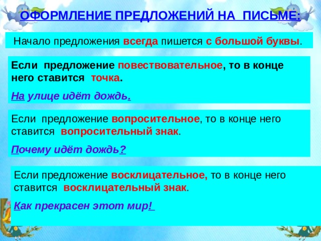 ОФОРМЛЕНИЕ ПРЕДЛОЖЕНИЙ НА ПИСЬМЕ: Начало предложения всегда пишется с большой буквы .  Если предложение повествовательное , то в конце него ставится точка . На улице идёт дождь . Если предложение вопросительное , то в конце него ставится вопросительный знак . П очему идёт дождь ? Если предложение восклицательное, то в конце него ставится восклицательный знак . К ак прекрасен этот мир !  
