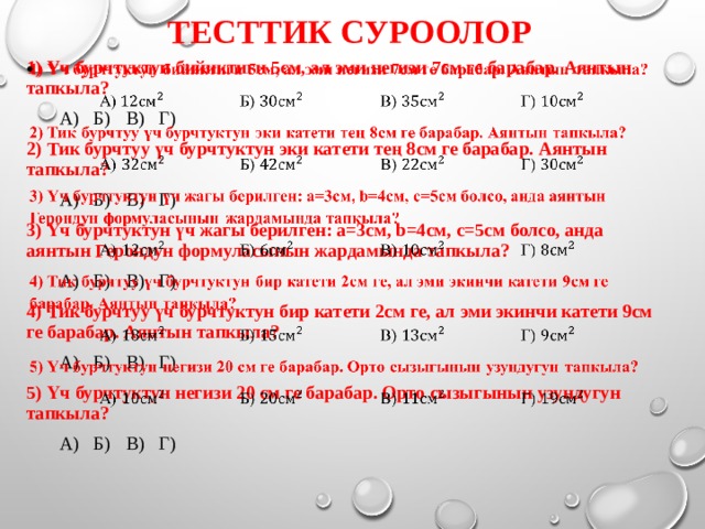 Тесттик суроолор 1) Үч бурчтуктун бийиктиги 5см, ал эми негизи 7см ге барабар. Аянтын тапкыла?    А)   Б)    В)    Г)  2) Тик бурчтуу үч бурчтуктун эки катети тең 8см ге барабар. Аянтын тапкыла?  А)    Б)    В)    Г)  3) Үч бурчтуктун үч жагы берилген: a=3см, b=4см, c=5см болсо, анда аянтын Герондун формуласынын жардамында тапкыла?  А)    Б)    В)    Г)  4) Тик бурчтуу үч бурчтуктун бир катети 2см ге, ал эми экинчи катети 9см ге барабар. Аянтын тапкыла?  А)    Б)    В)    Г)  5) Үч бурчтуктун негизи 20 см ге барабар. Орто сызыгынын узундугун тапкыла?  А)    Б)    В)    Г)  