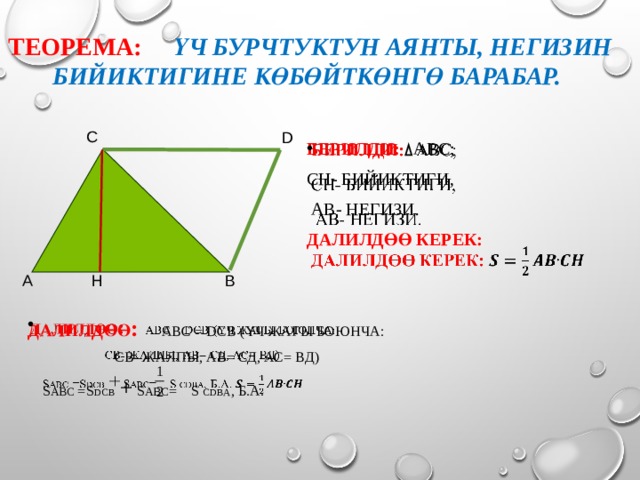 Теорема:  Үч бурчтуктун аянты, негизин бийиктигине көбөйткөнгө барабар. С D   Берилди: АВС; СН- бийиктиги,  АВ- негизи. Далилдөө керек: В А Н Далилдөө : АВС = DСВ (үч жагы боюнча:    СВ- жалпы, АВ= СД, АС= ВД)  S АВС =S DСВ + S АВС = S CDВА , б.а. 4 