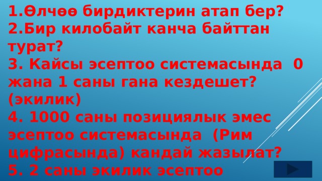 1.Өлчөө бирдиктерин атап бер? 2.Бир килобайт канча байттан турат? 3. Кайсы эсептоо системасында 0 жана 1 саны гана кездешет? (экилик) 4. 1000 саны позициялык эмес эсептоо системасында (Рим цифрасында) кандай жазылат? 5. 2 саны экилик эсептоо системасында кандай жазылат?  