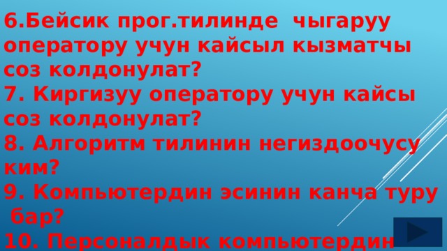 6.Бейсик прог.тилинде чыгаруу оператору учун кайсыл кызматчы соз колдонулат? 7. Киргизуу оператору учун кайсы соз колдонулат? 8. Алгоритм тилинин негиздоочусу ким? 9. Компьютердин эсинин канча туру бар? 10. Персоналдык компьютердин мээси кайсы тузулуш болуп эсептелет? 