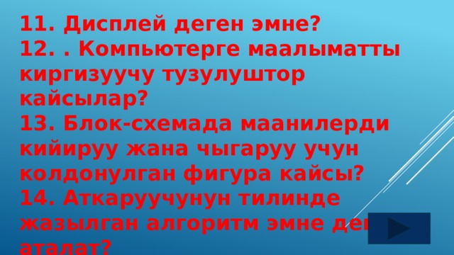 11. Дисплей деген эмне? 12. . Компьютерге маалыматты киргизуучу тузулуштор кайсылар? 13. Блок-схемада маанилерди кийируу жана чыгаруу учун колдонулган фигура кайсы? 14. Аткаруучунун тилинде жазылган алгоритм эмне деп аталат? 15.Алгоритмди беруунун канча жолу бар?  