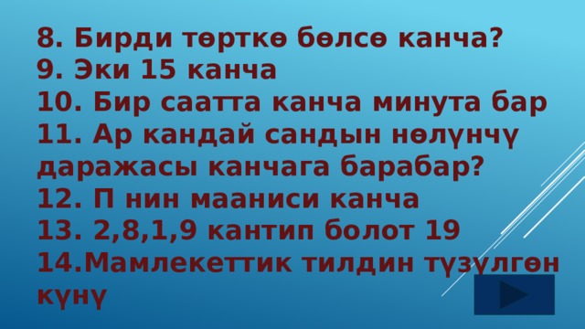 8. Бирди төрткө бөлсө канча? 9. Эки 15 канча 10. Бир саатта канча минута бар 11. Ар кандай сандын нөлүнчү даражасы канчага барабар? 12. П нин мааниси канча 13. 2,8,1,9 кантип болот 19 14.Мамлекеттик тилдин түзүлгөн күнү 