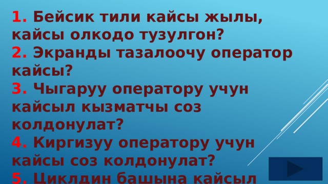 1. Бейсик тили кайсы жылы, кайсы олкодо тузулгон? 2. Экранды тазалоочу оператор кайсы? 3. Чыгаруу оператору учун кайсыл кызматчы соз колдонулат? 4. Киргизуу оператору учун кайсы соз колдонулат? 5. Циклдин башына кайсыл кызматчы соз жазылат? 
