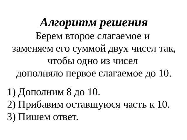 Алгоритм решения Берем второе слагаемое и заменяем его суммой двух чисел так, чтобы одно из чисел дополняло первое слагаемое до 10. 1) Дополним 8 до 10.  2) Прибавим оставшуюся часть к 10.  3) Пишем ответ. 