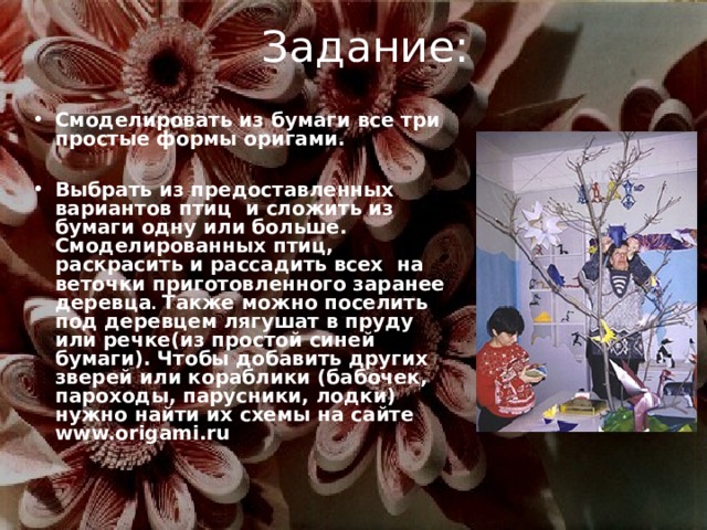 Задание: Смоделировать из бумаги все три простые формы оригами.  Выбрать из предоставленных вариантов птиц и сложить из бумаги одну или больше. Смоделированных птиц, раскрасить и рассадить всех на веточки приготовленного заранее деревца . Также можно поселить под деревцем лягушат в пруду или речке(из простой синей бумаги). Чтобы добавить других зверей или кораблики (бабочек, пароходы, парусники, лодки) нужно найти их схемы на сайте www.origami.ru  
