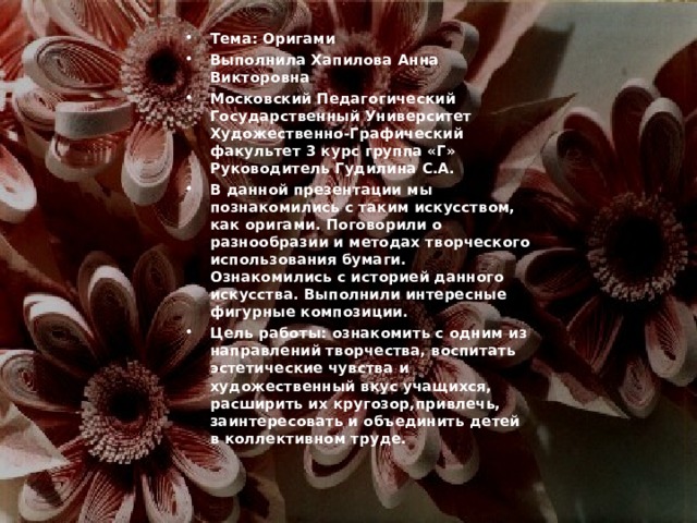 Тема: Оригами Выполнила Хапилова Анна Викторовна Московский Педагогический Государственный Университет Художественно-Графический факультет 3 курс группа «Г» Руководитель Гудилина С.А. В данной презентации мы познакомились с таким искусством, как оригами. Поговорили о разнообразии и методах творческого использования бумаги. Ознакомились с историей данного искусства. Выполнили интересные фигурные композиции. Цель работы: ознакомить с одним из направлений творчества, воспитать эстетические чувства и художественный вкус учащихся, расширить их кругозор,привлечь, заинтересовать и объединить детей в коллективном труде.  