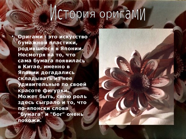 Оригами - это искусство бумажной пластики, родившееся в Японии. Несмотря на то, что сама бумага появилась в Китае, именно в Японии догадались складывать из нее удивительные по своей красоте фигурки. Может быть, свою роль здесь сыграло и то, что по-японски слова 