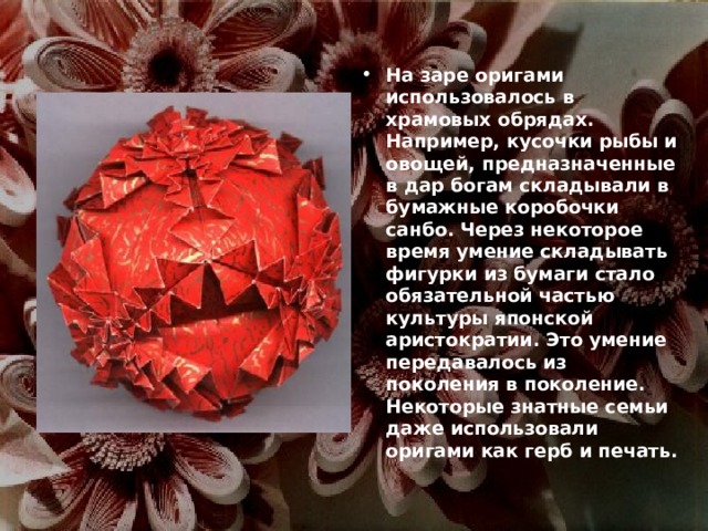 На заре оригами использовалось в храмовых обрядах. Например, кусочки рыбы и овощей, предназначенные в дар богам складывали в бумажные коробочки санбо. Через некоторое время умение складывать фигурки из бумаги стало обязательной частью культуры японской аристократии. Это умение передавалось из поколения в поколение. Некоторые знатные семьи даже использовали оригами как герб и печать. 