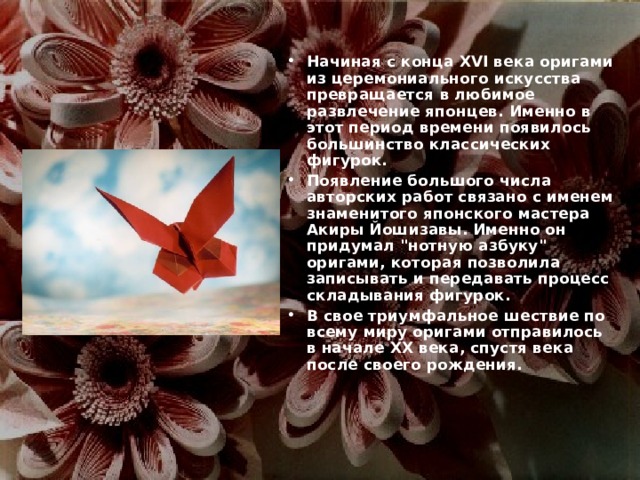 Начиная с конца XVI века оригами из церемониального искусства превращается в любимое развлечение японцев. Именно в этот период времени появилось большинство классических фигурок. Появление большого числа авторских работ связано с именем знаменитого японского мастера Акиры Йошизавы. Именно он придумал 