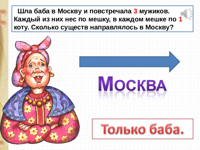  Шла баба в Москву и повстречала 3 мужиков. Каждый из них нес по мешку, в каждом мешке по 1 коту. Сколько существ направлялось в Москву? 