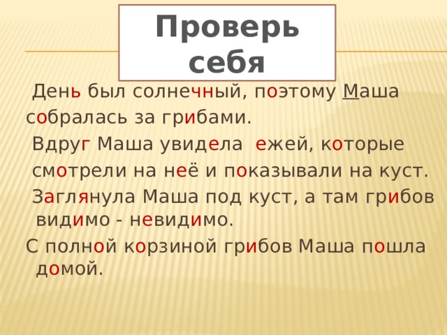 Проверь себя  Ден ь был солне чн ый, п о этому М аша  с о бралась за гр и бами.  Вдру г Маша увид е ла е жей, к о торые  см о трели на н е ё и п о казывали на куст.  З а гл я нула Маша под куст, а там гр и бов вид и мо - н е вид и мо.  С полн о й к о рзиной гр и бов Маша п о шла д о мой. 