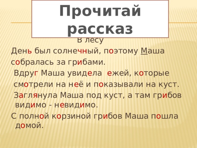 Прочитай рассказ  В лесу  Ден ь был солне чн ый, п о этому М аша  с о бралась за гр и бами.  Вдру г Маша увид е ла е жей, к о торые  см о трели на н е ё и п о казывали на куст.  З а гл я нула Маша под куст, а там гр и бов вид и мо - н е вид и мо.  С полн о й к о рзиной гр и бов Маша п о шла д о мой. 