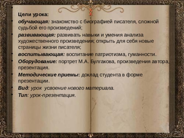  Цели урока: обучающая:  знакомство с биографией писателя, сложной судьбой его произведений; развивающая:  развивать навыки и умения анализа художественного произведения; открыть для себя новые страницы жизни писателя; воспитывающая:   воспитание патриотизма, гуманности. Оборудование:  портрет М.А. Булгакова, произведения автора, презентация. Методические приемы :  доклад студента в форме презентации. Вид : урок  усвоение нового материала. Тип : урок-презентация. 