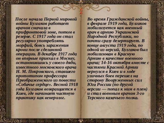  После начала Первой мировой войны Булгаков работает врачом сначала в прифронтовой зоне, потом в резерве. С 1917 года он стал регулярно употреблять морфий, боясь заражения крови после сделанной операции. В декабре 1917 года он впервые приехал в Москву, остановившись у своего дяди, известного московского врача Н. М. Покровского, ставшего прототипом профессора Преображенского из повести «Собачье сердце». Весной 1918 года Булгаков возвращается в Киев, где начинает частную практику как венеролог.  Во время Гражданской войны, в феврале 1919 года, Булгаков мобилизуется как военный врач в армию Украинской Народной Республики, но почти сразу дезертирует. В конце августа 1919 года, по одной из версий, Булгаков был мобилизован в Красную Армию в качестве военного врача; 14-16 октября вместе с частями Красной Армии вернулся в Киев и в ходе уличных боев перешел на сторону Вооруженных сил Юга России (по другой версии — попал к ним в плен) и стал военным врачом 3-го Терского казачьего полка. 