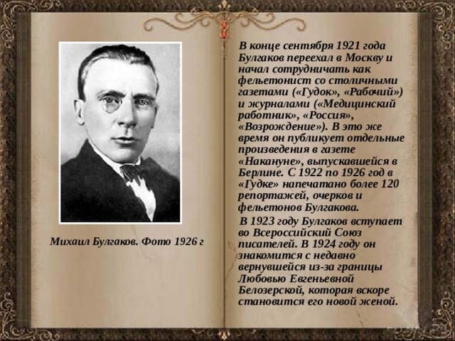  В конце сентября 1921 года Булгаков переехал в Москву и начал сотрудничать как фельетонист со столичными газетами («Гудок», «Рабочий») и журналами («Медицинский работник», «Россия», «Возрождение»). В это же время он публикует отдельные произведения в газете «Накануне», выпускавшейся в Берлине. С 1922 по 1926 год в «Гудке» напечатано более 120 репортажей, очерков и фельетонов Булгакова.  В 1923 году Булгаков вступает во Всероссийский Союз писателей. В 1924 году он знакомится с недавно вернувшейся из-за границы Любовью Евгеньевной Белозерской, которая вскоре становится его новой женой. Михаил Булгаков. Фото 1926 г 