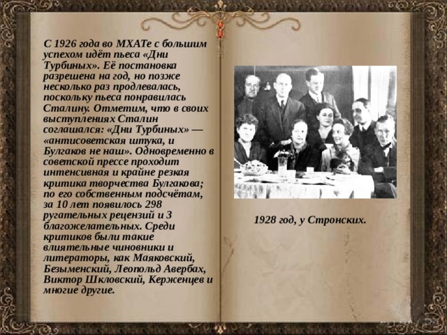  С 1926 года во МХАТе с большим успехом идёт пьеса «Дни Турбиных». Её постановка разрешена на год, но позже несколько раз продлевалась, поскольку пьеса понравилась Сталину. Отметим, что в своих выступлениях Сталин соглашался: «Дни Турбиных» — «антисоветская штука, и Булгаков не наш». Одновременно в советской прессе проходит интенсивная и крайне резкая критика творчества Булгакова; по его собственным подсчётам, за 10 лет появилось 298 ругательных рецензий и 3 благожелательных. Среди критиков были такие влиятельные чиновники и литераторы, как Маяковский, Безыменский, Леопольд Авербах, Виктор Шкловский, Керженцев и многие другие. 1928 год, у Стронских.  