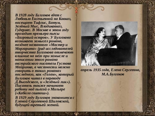  В 1928 году Булгаков едет с Любовью Евгеньевной на Кавказ, посещает Тифлис, Батум, Зелёный Мыс, Владикавказ, Гудермес. В Москве в этом году проходит премьера пьесы «Багровый остров». У Булгакова возникает замысел романа, позднее названного «Мастер и Маргарита» (ряд исследователей творчества Булгакова отмечают влияние на него при замысле и написании этого романа австрийского писателя Густава Майринка, в частности можно говорить о таких романах последнего, как «Голем», который Булгаков читал в переводе Д.Выгодского, и «Зелёный лик»). Писатель также начинает работу над пьесой о Мольере («Кабала святош»).  В 1929 году Булгаков знакомится с Еленой Сергеевной Шиловской, будущей третьей женой. апрель 1935 года, Елена Сергеевна, М.А.Булгаков 