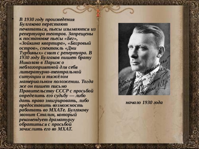 В 1930 году произведения Булгакова перестают печататься, пьесы изымаются из репертуара театров. Запрещены к постановке пьесы «Бег», «Зойкина квартира», «Багровый остров», спектакль «Дни Турбиных» снят с репертуара. В 1930 году Булгаков пишет брату Николаю в Париж о неблагоприятной для себя литературно-театральной ситуации и тяжёлом материальном положении. Тогда же он пишет письмо Правительству СССР с просьбой определить его судьбу — либо дать право эмигрировать, либо предоставить возможность работать во МХАТе. Булгакову звонит Сталин, который рекомендует драматургу обратиться с просьбой зачислить его во МХАТ. начало 1930 года  