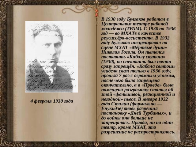  В 1930 году Булгаков работал в Центральном театре рабочей молодёжи (ТРАМ). С 1930 по 1936 год — во МХАТе в качестве режиссёра-ассистента. В 1932 году Булгаков инсценировал на сцене МХАТ «Мёртвые души» Николая Гоголя. Он пытался поставить «Кабалу святош» (1930), но спектакль был почти сразу запрещён. «Кабала святош» увидела свет только в 1936 году, прошла 7 раз с огромным успехом, после чего была запрещена окончательно, а в «Правде» была помещена разгромная статья об этой «фальшивой, реакционной и негодной» пьесе. В январе 1932 года Сталин (формально — Енукидзе) вновь разрешил постановку «Дней Турбиных», и до войны она больше не запрещалась. Правда, ни на один театр, кроме МХАТ, это разрешение не распространялось. 4 февраля 1930 года  