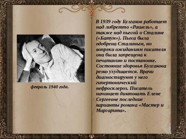  В 1939 году Булгаков работает над либретто «Рашель», а также над пьесой о Сталине («Батум»). Пьеса была одобрена Сталиным, но вопреки ожиданиям писателя она была запрещена к печатанию и постановке. Состояние здоровья Булгакова резко ухудшается. Врачи диагностируют у него гипертонический нефросклероз. Писатель начинает диктовать Елене Сергеевне последние варианты романа «Мастер и Маргарита». февраль 1940 года. 