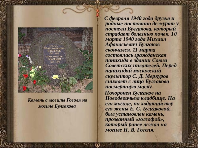  С февраля 1940 года друзья и родные постоянно дежурят у постели Булгакова, который страдает болезнью почек. 10 марта 1940 года Михаил Афанасьевич Булгаков скончался. 11 марта состоялась гражданская панихида в здании Союза Советских писателей. Перед панихидой московский скульптор С. Д. Меркуров снимает с лица Булгакова посмертную маску.  Похоронен Булгаков на Новодевичьем кладбище. На его могиле, по ходатайству его жены Е. С. Булгаковой, был установлен камень, прозванный «голгофой», который ранее лежал на могиле Н. В. Гоголя. Камень с могилы Гоголя на могиле Булгакова 