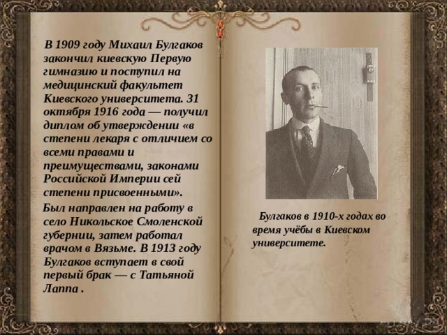  В 1909 году Михаил Булгаков закончил киевскую Первую гимназию и поступил на медицинский факультет Киевского университета. 31 октября 1916 года — получил диплом об утверждении «в степени лекаря с отличием со всеми правами и преимуществами, законами Российской Империи сей степени присвоенными».  Был направлен на работу в село Никольское Смоленской губернии, затем работал врачом в Вязьме. В 1913 году Булгаков вступает в свой первый брак — с Татьяной Лаппа .    Булгаков в 1910-х годах во время учёбы в Киевском университете. 