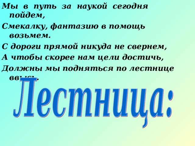 Мы в путь за наукой сегодня пойдем, Смекалку, фантазию в помощь возьмем. С дороги прямой никуда не свернем, А чтобы скорее нам цели достичь, Должны мы подняться по лестнице ввысь. 