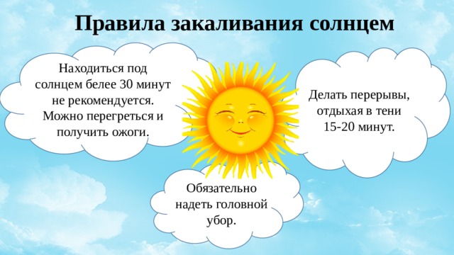 Правила закаливания солнцем Находиться под солнцем белее 30 минут не рекомендуется. Можно перегреться и получить ожоги. Делать перерывы, отдыхая в тени 15-20 минут. Обязательно надеть головной убор. 