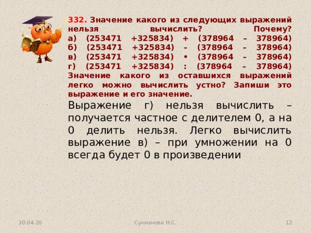 332.  Значение какого из следующих выражений нельзя вычислить? Почему?  а) (253471 +325834) + (378964 – 378964)  б) (253471 +325834) – (378964 – 378964)  в) (253471 +325834) • (378964 – 378964)  г) (253471 +325834) : (378964 – 378964)  Значение какого из оставшихся выражений легко можно вычислить устно? Запиши это выражение и его значение. Выражение г) нельзя вычислить – получается частное с делителем 0, а на 0 делить нельзя. Легко вычислить выражение в) – при умножении на 0 всегда будет 0 в произведении 30.04.20 Сукманова Н.С.  